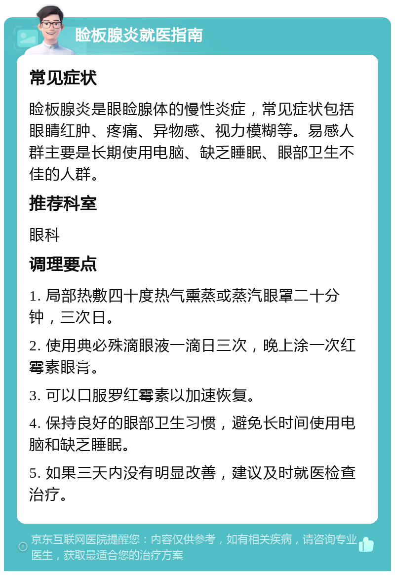 睑板腺炎就医指南 常见症状 睑板腺炎是眼睑腺体的慢性炎症，常见症状包括眼睛红肿、疼痛、异物感、视力模糊等。易感人群主要是长期使用电脑、缺乏睡眠、眼部卫生不佳的人群。 推荐科室 眼科 调理要点 1. 局部热敷四十度热气熏蒸或蒸汽眼罩二十分钟，三次日。 2. 使用典必殊滴眼液一滴日三次，晚上涂一次红霉素眼膏。 3. 可以口服罗红霉素以加速恢复。 4. 保持良好的眼部卫生习惯，避免长时间使用电脑和缺乏睡眠。 5. 如果三天内没有明显改善，建议及时就医检查治疗。