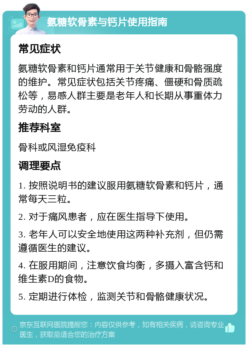 氨糖软骨素与钙片使用指南 常见症状 氨糖软骨素和钙片通常用于关节健康和骨骼强度的维护。常见症状包括关节疼痛、僵硬和骨质疏松等，易感人群主要是老年人和长期从事重体力劳动的人群。 推荐科室 骨科或风湿免疫科 调理要点 1. 按照说明书的建议服用氨糖软骨素和钙片，通常每天三粒。 2. 对于痛风患者，应在医生指导下使用。 3. 老年人可以安全地使用这两种补充剂，但仍需遵循医生的建议。 4. 在服用期间，注意饮食均衡，多摄入富含钙和维生素D的食物。 5. 定期进行体检，监测关节和骨骼健康状况。