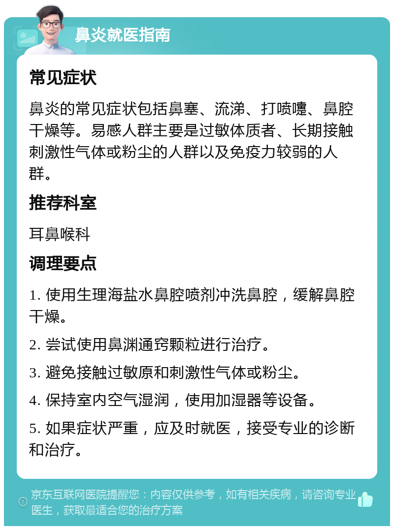 鼻炎就医指南 常见症状 鼻炎的常见症状包括鼻塞、流涕、打喷嚏、鼻腔干燥等。易感人群主要是过敏体质者、长期接触刺激性气体或粉尘的人群以及免疫力较弱的人群。 推荐科室 耳鼻喉科 调理要点 1. 使用生理海盐水鼻腔喷剂冲洗鼻腔，缓解鼻腔干燥。 2. 尝试使用鼻渊通窍颗粒进行治疗。 3. 避免接触过敏原和刺激性气体或粉尘。 4. 保持室内空气湿润，使用加湿器等设备。 5. 如果症状严重，应及时就医，接受专业的诊断和治疗。