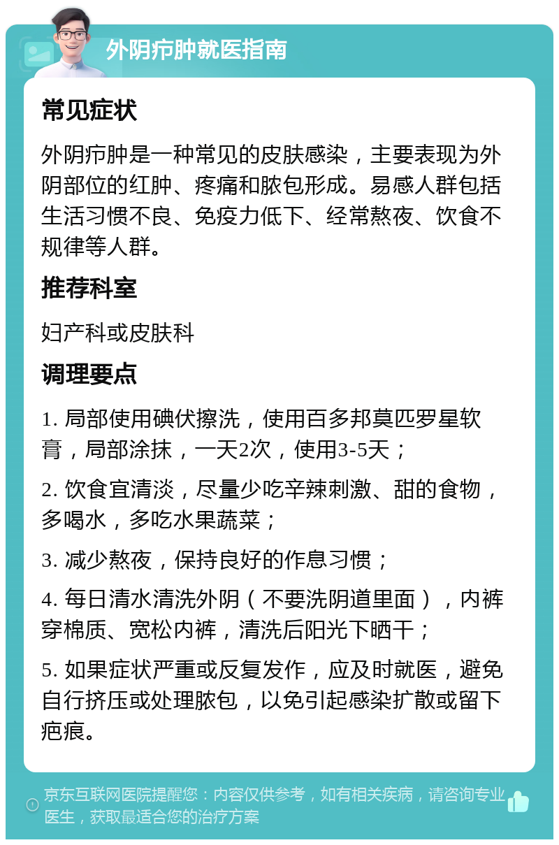 外阴疖肿就医指南 常见症状 外阴疖肿是一种常见的皮肤感染，主要表现为外阴部位的红肿、疼痛和脓包形成。易感人群包括生活习惯不良、免疫力低下、经常熬夜、饮食不规律等人群。 推荐科室 妇产科或皮肤科 调理要点 1. 局部使用碘伏擦洗，使用百多邦莫匹罗星软膏，局部涂抹，一天2次，使用3-5天； 2. 饮食宜清淡，尽量少吃辛辣刺激、甜的食物，多喝水，多吃水果蔬菜； 3. 减少熬夜，保持良好的作息习惯； 4. 每日清水清洗外阴（不要洗阴道里面），内裤穿棉质、宽松内裤，清洗后阳光下晒干； 5. 如果症状严重或反复发作，应及时就医，避免自行挤压或处理脓包，以免引起感染扩散或留下疤痕。