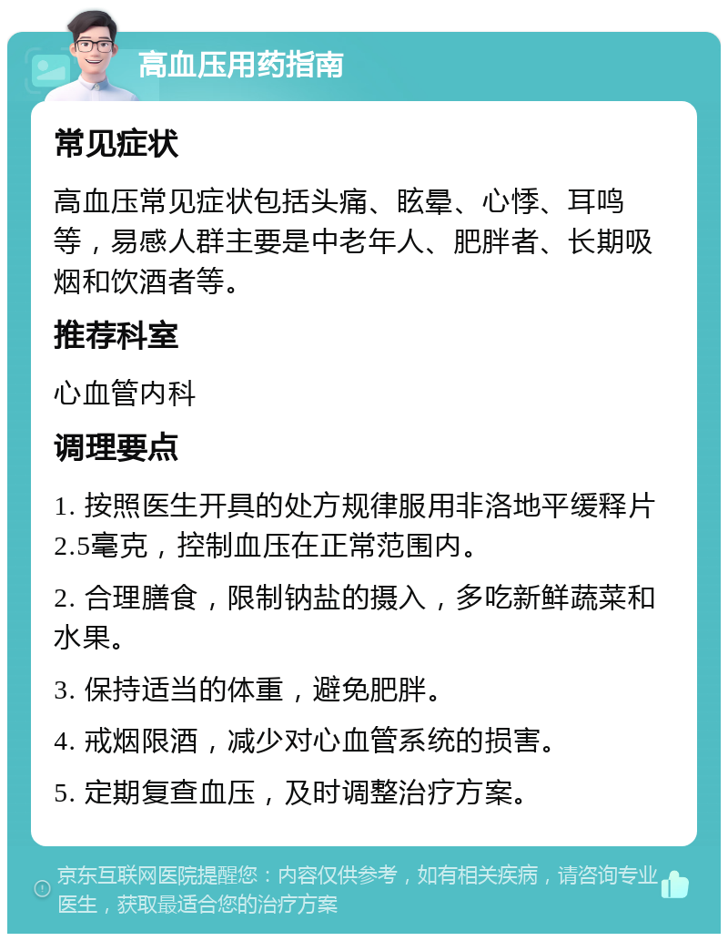 高血压用药指南 常见症状 高血压常见症状包括头痛、眩晕、心悸、耳鸣等，易感人群主要是中老年人、肥胖者、长期吸烟和饮酒者等。 推荐科室 心血管内科 调理要点 1. 按照医生开具的处方规律服用非洛地平缓释片2.5毫克，控制血压在正常范围内。 2. 合理膳食，限制钠盐的摄入，多吃新鲜蔬菜和水果。 3. 保持适当的体重，避免肥胖。 4. 戒烟限酒，减少对心血管系统的损害。 5. 定期复查血压，及时调整治疗方案。