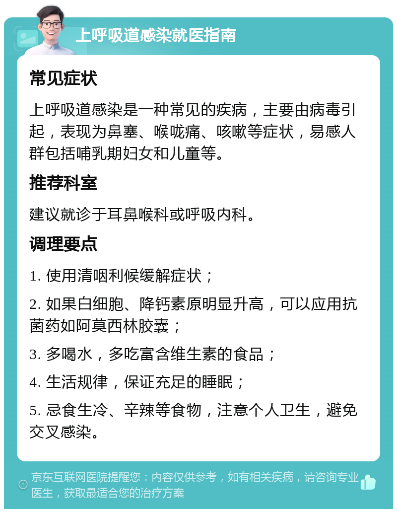 上呼吸道感染就医指南 常见症状 上呼吸道感染是一种常见的疾病，主要由病毒引起，表现为鼻塞、喉咙痛、咳嗽等症状，易感人群包括哺乳期妇女和儿童等。 推荐科室 建议就诊于耳鼻喉科或呼吸内科。 调理要点 1. 使用清咽利候缓解症状； 2. 如果白细胞、降钙素原明显升高，可以应用抗菌药如阿莫西林胶囊； 3. 多喝水，多吃富含维生素的食品； 4. 生活规律，保证充足的睡眠； 5. 忌食生冷、辛辣等食物，注意个人卫生，避免交叉感染。