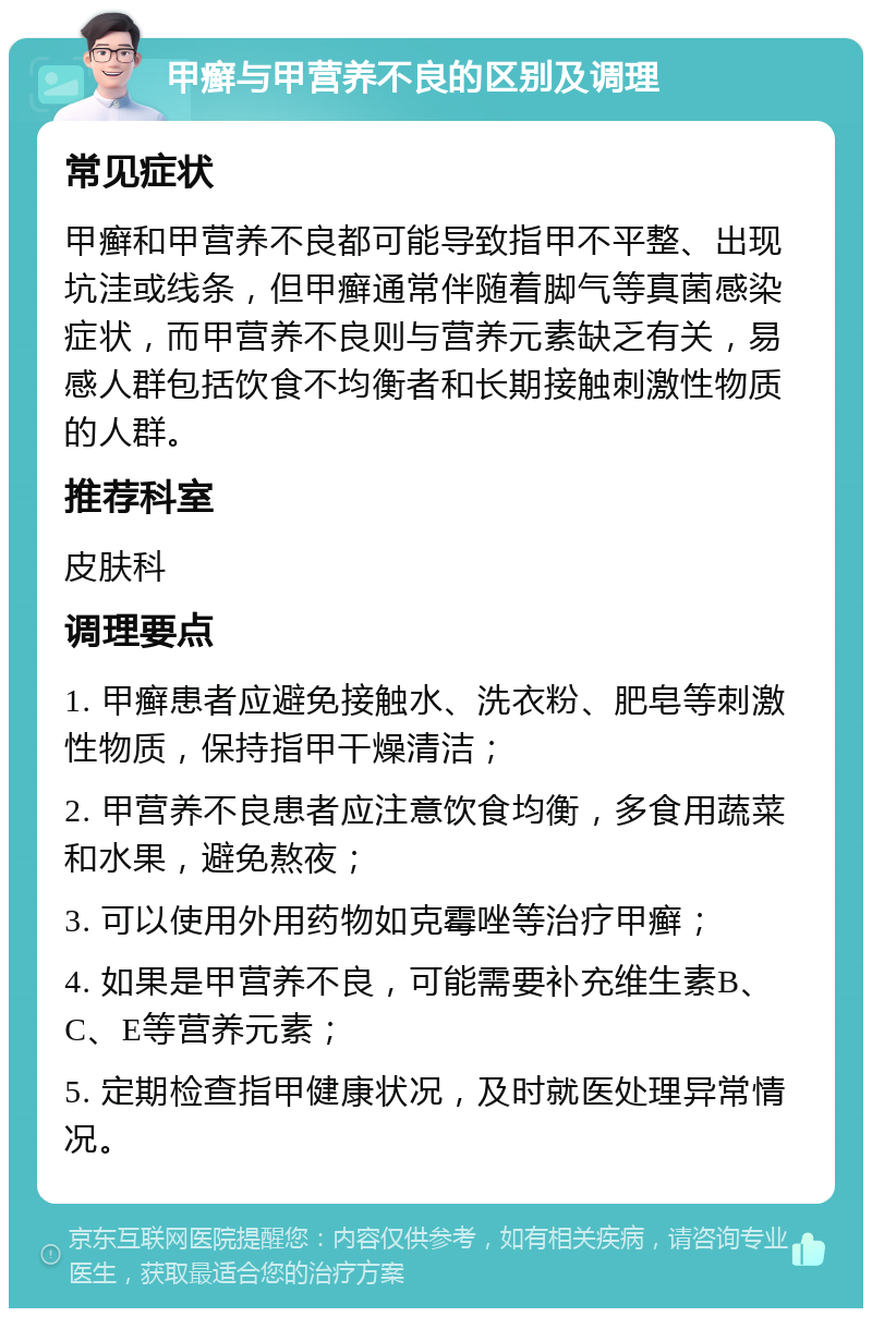 甲癣与甲营养不良的区别及调理 常见症状 甲癣和甲营养不良都可能导致指甲不平整、出现坑洼或线条，但甲癣通常伴随着脚气等真菌感染症状，而甲营养不良则与营养元素缺乏有关，易感人群包括饮食不均衡者和长期接触刺激性物质的人群。 推荐科室 皮肤科 调理要点 1. 甲癣患者应避免接触水、洗衣粉、肥皂等刺激性物质，保持指甲干燥清洁； 2. 甲营养不良患者应注意饮食均衡，多食用蔬菜和水果，避免熬夜； 3. 可以使用外用药物如克霉唑等治疗甲癣； 4. 如果是甲营养不良，可能需要补充维生素B、C、E等营养元素； 5. 定期检查指甲健康状况，及时就医处理异常情况。