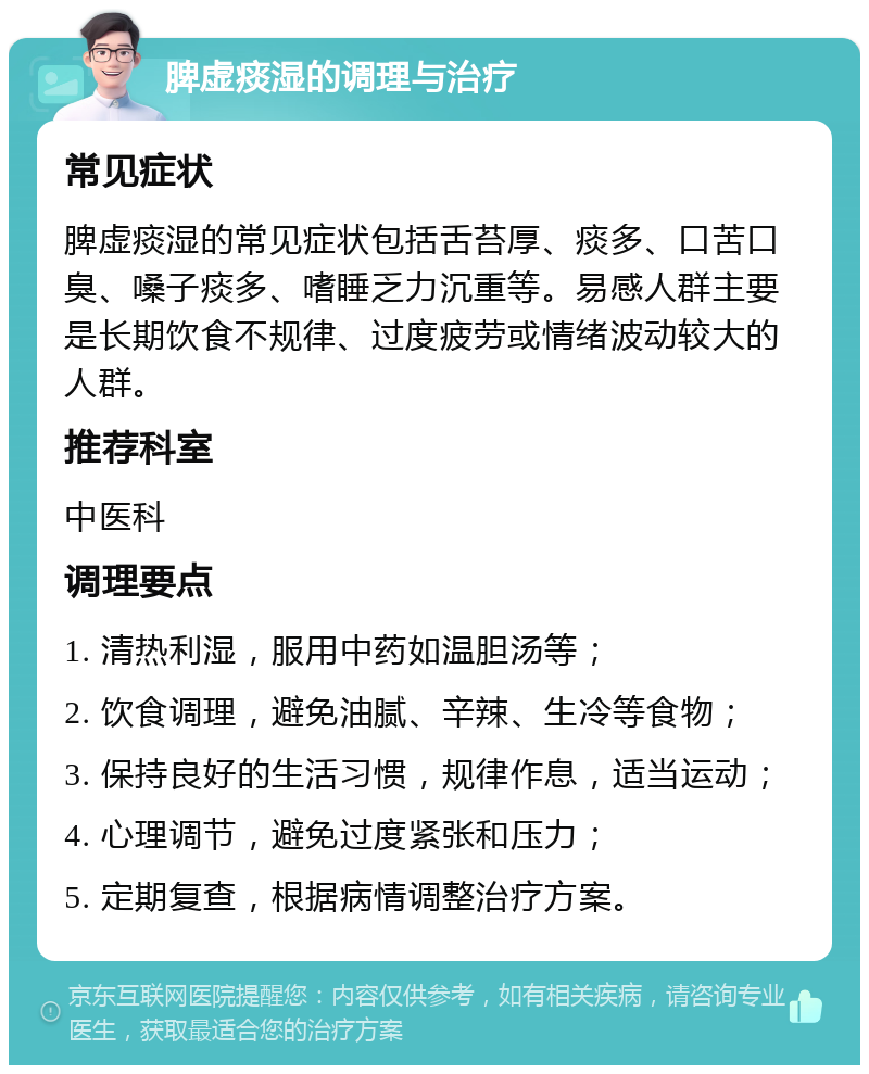 脾虚痰湿的调理与治疗 常见症状 脾虚痰湿的常见症状包括舌苔厚、痰多、口苦口臭、嗓子痰多、嗜睡乏力沉重等。易感人群主要是长期饮食不规律、过度疲劳或情绪波动较大的人群。 推荐科室 中医科 调理要点 1. 清热利湿，服用中药如温胆汤等； 2. 饮食调理，避免油腻、辛辣、生冷等食物； 3. 保持良好的生活习惯，规律作息，适当运动； 4. 心理调节，避免过度紧张和压力； 5. 定期复查，根据病情调整治疗方案。