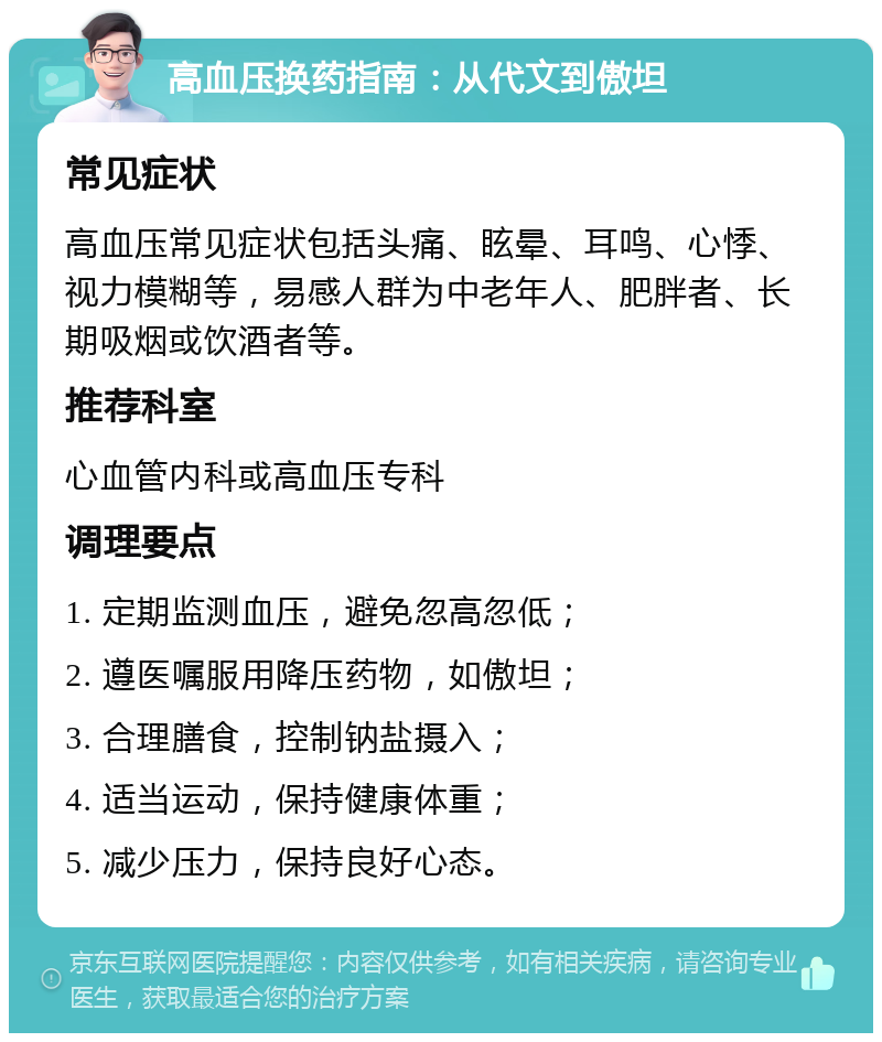 高血压换药指南：从代文到傲坦 常见症状 高血压常见症状包括头痛、眩晕、耳鸣、心悸、视力模糊等，易感人群为中老年人、肥胖者、长期吸烟或饮酒者等。 推荐科室 心血管内科或高血压专科 调理要点 1. 定期监测血压，避免忽高忽低； 2. 遵医嘱服用降压药物，如傲坦； 3. 合理膳食，控制钠盐摄入； 4. 适当运动，保持健康体重； 5. 减少压力，保持良好心态。