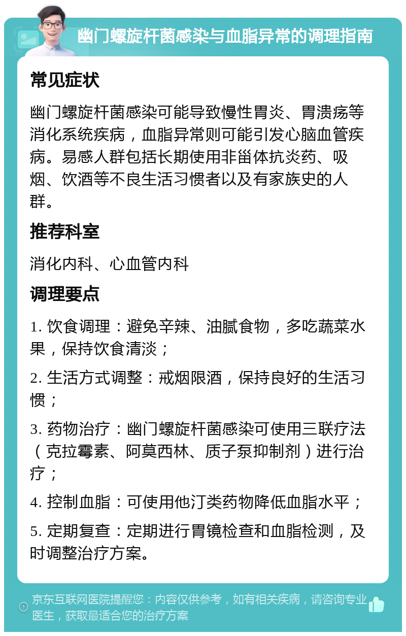 幽门螺旋杆菌感染与血脂异常的调理指南 常见症状 幽门螺旋杆菌感染可能导致慢性胃炎、胃溃疡等消化系统疾病，血脂异常则可能引发心脑血管疾病。易感人群包括长期使用非甾体抗炎药、吸烟、饮酒等不良生活习惯者以及有家族史的人群。 推荐科室 消化内科、心血管内科 调理要点 1. 饮食调理：避免辛辣、油腻食物，多吃蔬菜水果，保持饮食清淡； 2. 生活方式调整：戒烟限酒，保持良好的生活习惯； 3. 药物治疗：幽门螺旋杆菌感染可使用三联疗法（克拉霉素、阿莫西林、质子泵抑制剂）进行治疗； 4. 控制血脂：可使用他汀类药物降低血脂水平； 5. 定期复查：定期进行胃镜检查和血脂检测，及时调整治疗方案。