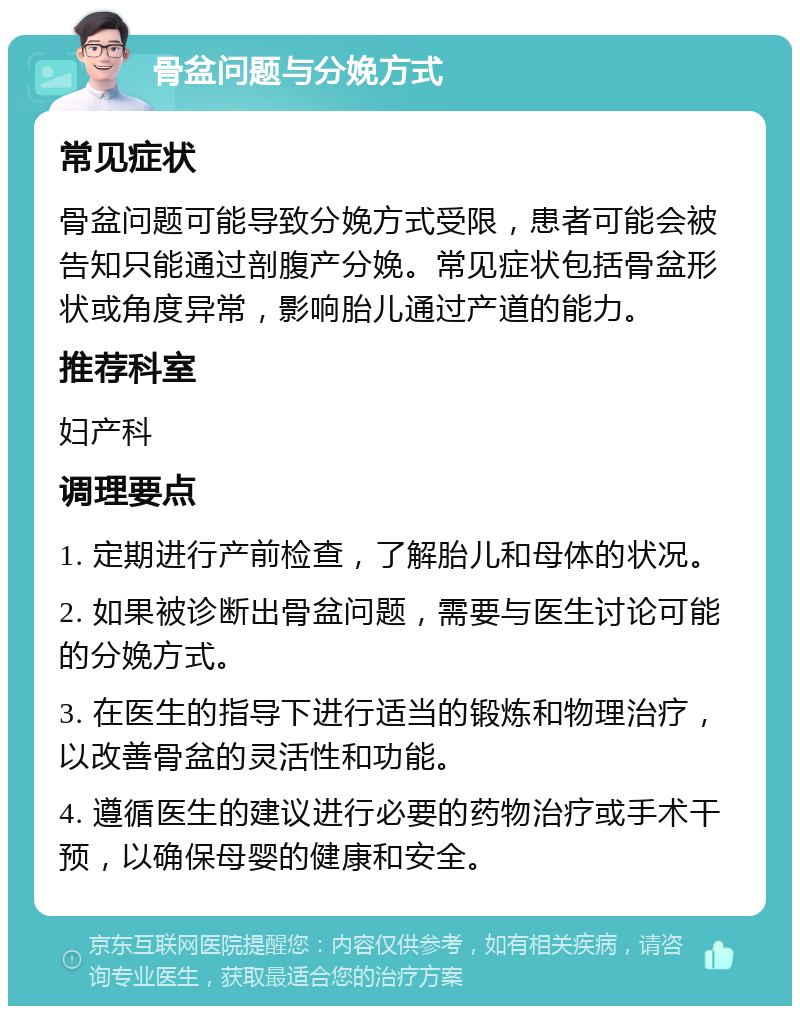 骨盆问题与分娩方式 常见症状 骨盆问题可能导致分娩方式受限，患者可能会被告知只能通过剖腹产分娩。常见症状包括骨盆形状或角度异常，影响胎儿通过产道的能力。 推荐科室 妇产科 调理要点 1. 定期进行产前检查，了解胎儿和母体的状况。 2. 如果被诊断出骨盆问题，需要与医生讨论可能的分娩方式。 3. 在医生的指导下进行适当的锻炼和物理治疗，以改善骨盆的灵活性和功能。 4. 遵循医生的建议进行必要的药物治疗或手术干预，以确保母婴的健康和安全。