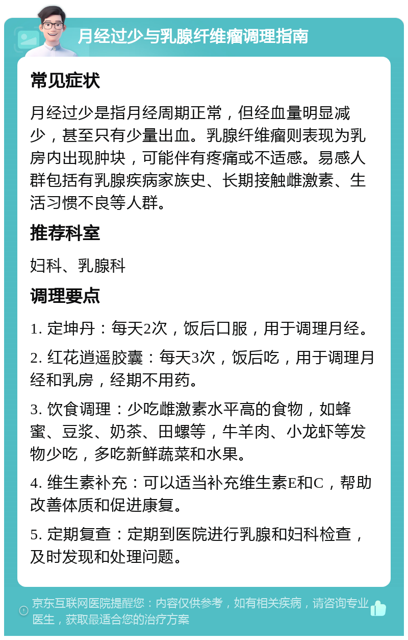 月经过少与乳腺纤维瘤调理指南 常见症状 月经过少是指月经周期正常，但经血量明显减少，甚至只有少量出血。乳腺纤维瘤则表现为乳房内出现肿块，可能伴有疼痛或不适感。易感人群包括有乳腺疾病家族史、长期接触雌激素、生活习惯不良等人群。 推荐科室 妇科、乳腺科 调理要点 1. 定坤丹：每天2次，饭后口服，用于调理月经。 2. 红花逍遥胶囊：每天3次，饭后吃，用于调理月经和乳房，经期不用药。 3. 饮食调理：少吃雌激素水平高的食物，如蜂蜜、豆浆、奶茶、田螺等，牛羊肉、小龙虾等发物少吃，多吃新鲜蔬菜和水果。 4. 维生素补充：可以适当补充维生素E和C，帮助改善体质和促进康复。 5. 定期复查：定期到医院进行乳腺和妇科检查，及时发现和处理问题。