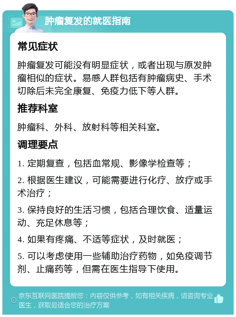 肿瘤复发的就医指南 常见症状 肿瘤复发可能没有明显症状，或者出现与原发肿瘤相似的症状。易感人群包括有肿瘤病史、手术切除后未完全康复、免疫力低下等人群。 推荐科室 肿瘤科、外科、放射科等相关科室。 调理要点 1. 定期复查，包括血常规、影像学检查等； 2. 根据医生建议，可能需要进行化疗、放疗或手术治疗； 3. 保持良好的生活习惯，包括合理饮食、适量运动、充足休息等； 4. 如果有疼痛、不适等症状，及时就医； 5. 可以考虑使用一些辅助治疗药物，如免疫调节剂、止痛药等，但需在医生指导下使用。