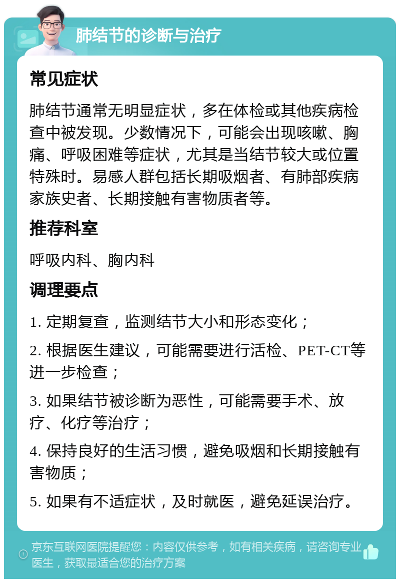 肺结节的诊断与治疗 常见症状 肺结节通常无明显症状，多在体检或其他疾病检查中被发现。少数情况下，可能会出现咳嗽、胸痛、呼吸困难等症状，尤其是当结节较大或位置特殊时。易感人群包括长期吸烟者、有肺部疾病家族史者、长期接触有害物质者等。 推荐科室 呼吸内科、胸内科 调理要点 1. 定期复查，监测结节大小和形态变化； 2. 根据医生建议，可能需要进行活检、PET-CT等进一步检查； 3. 如果结节被诊断为恶性，可能需要手术、放疗、化疗等治疗； 4. 保持良好的生活习惯，避免吸烟和长期接触有害物质； 5. 如果有不适症状，及时就医，避免延误治疗。