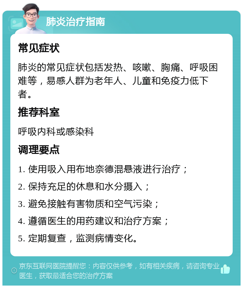 肺炎治疗指南 常见症状 肺炎的常见症状包括发热、咳嗽、胸痛、呼吸困难等，易感人群为老年人、儿童和免疫力低下者。 推荐科室 呼吸内科或感染科 调理要点 1. 使用吸入用布地奈德混悬液进行治疗； 2. 保持充足的休息和水分摄入； 3. 避免接触有害物质和空气污染； 4. 遵循医生的用药建议和治疗方案； 5. 定期复查，监测病情变化。