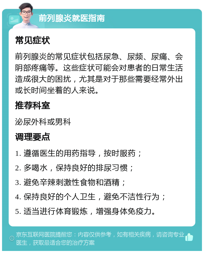 前列腺炎就医指南 常见症状 前列腺炎的常见症状包括尿急、尿频、尿痛、会阴部疼痛等。这些症状可能会对患者的日常生活造成很大的困扰，尤其是对于那些需要经常外出或长时间坐着的人来说。 推荐科室 泌尿外科或男科 调理要点 1. 遵循医生的用药指导，按时服药； 2. 多喝水，保持良好的排尿习惯； 3. 避免辛辣刺激性食物和酒精； 4. 保持良好的个人卫生，避免不洁性行为； 5. 适当进行体育锻炼，增强身体免疫力。