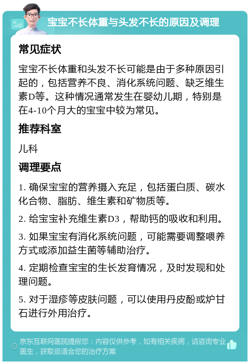 宝宝不长体重与头发不长的原因及调理 常见症状 宝宝不长体重和头发不长可能是由于多种原因引起的，包括营养不良、消化系统问题、缺乏维生素D等。这种情况通常发生在婴幼儿期，特别是在4-10个月大的宝宝中较为常见。 推荐科室 儿科 调理要点 1. 确保宝宝的营养摄入充足，包括蛋白质、碳水化合物、脂肪、维生素和矿物质等。 2. 给宝宝补充维生素D3，帮助钙的吸收和利用。 3. 如果宝宝有消化系统问题，可能需要调整喂养方式或添加益生菌等辅助治疗。 4. 定期检查宝宝的生长发育情况，及时发现和处理问题。 5. 对于湿疹等皮肤问题，可以使用丹皮酚或炉甘石进行外用治疗。