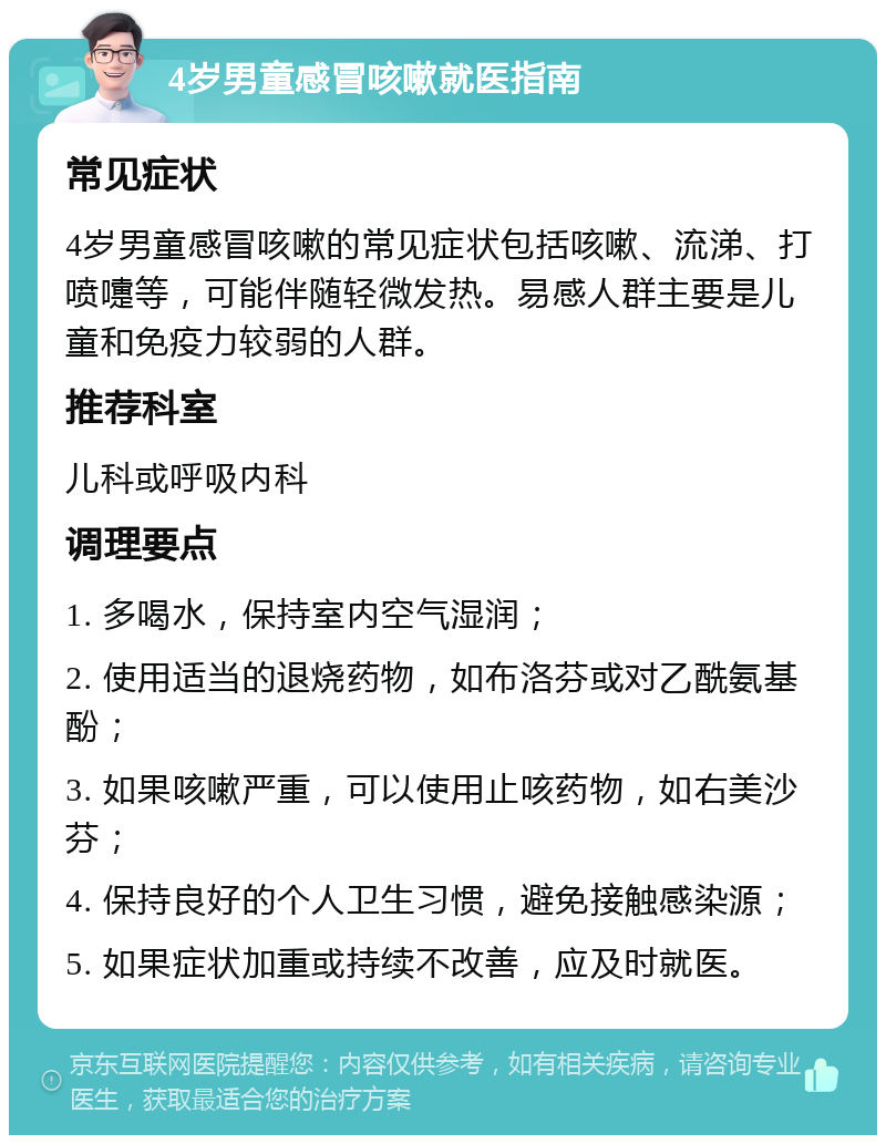 4岁男童感冒咳嗽就医指南 常见症状 4岁男童感冒咳嗽的常见症状包括咳嗽、流涕、打喷嚏等，可能伴随轻微发热。易感人群主要是儿童和免疫力较弱的人群。 推荐科室 儿科或呼吸内科 调理要点 1. 多喝水，保持室内空气湿润； 2. 使用适当的退烧药物，如布洛芬或对乙酰氨基酚； 3. 如果咳嗽严重，可以使用止咳药物，如右美沙芬； 4. 保持良好的个人卫生习惯，避免接触感染源； 5. 如果症状加重或持续不改善，应及时就医。