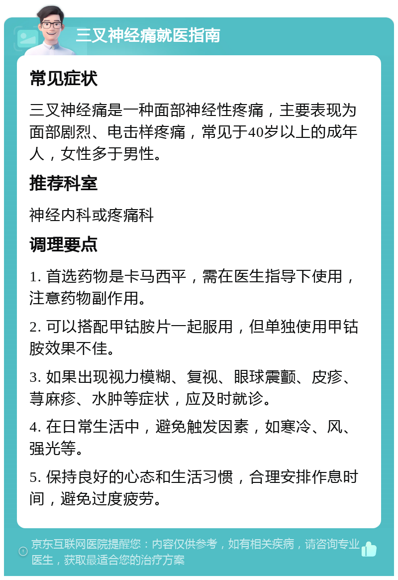 三叉神经痛就医指南 常见症状 三叉神经痛是一种面部神经性疼痛，主要表现为面部剧烈、电击样疼痛，常见于40岁以上的成年人，女性多于男性。 推荐科室 神经内科或疼痛科 调理要点 1. 首选药物是卡马西平，需在医生指导下使用，注意药物副作用。 2. 可以搭配甲钴胺片一起服用，但单独使用甲钴胺效果不佳。 3. 如果出现视力模糊、复视、眼球震颤、皮疹、荨麻疹、水肿等症状，应及时就诊。 4. 在日常生活中，避免触发因素，如寒冷、风、强光等。 5. 保持良好的心态和生活习惯，合理安排作息时间，避免过度疲劳。