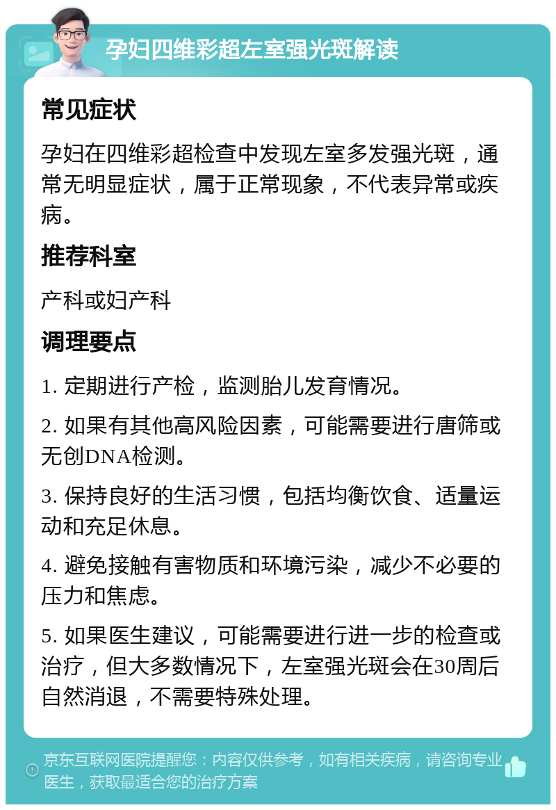 孕妇四维彩超左室强光斑解读 常见症状 孕妇在四维彩超检查中发现左室多发强光斑，通常无明显症状，属于正常现象，不代表异常或疾病。 推荐科室 产科或妇产科 调理要点 1. 定期进行产检，监测胎儿发育情况。 2. 如果有其他高风险因素，可能需要进行唐筛或无创DNA检测。 3. 保持良好的生活习惯，包括均衡饮食、适量运动和充足休息。 4. 避免接触有害物质和环境污染，减少不必要的压力和焦虑。 5. 如果医生建议，可能需要进行进一步的检查或治疗，但大多数情况下，左室强光斑会在30周后自然消退，不需要特殊处理。