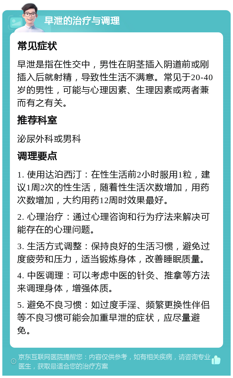 早泄的治疗与调理 常见症状 早泄是指在性交中，男性在阴茎插入阴道前或刚插入后就射精，导致性生活不满意。常见于20-40岁的男性，可能与心理因素、生理因素或两者兼而有之有关。 推荐科室 泌尿外科或男科 调理要点 1. 使用达泊西汀：在性生活前2小时服用1粒，建议1周2次的性生活，随着性生活次数增加，用药次数增加，大约用药12周时效果最好。 2. 心理治疗：通过心理咨询和行为疗法来解决可能存在的心理问题。 3. 生活方式调整：保持良好的生活习惯，避免过度疲劳和压力，适当锻炼身体，改善睡眠质量。 4. 中医调理：可以考虑中医的针灸、推拿等方法来调理身体，增强体质。 5. 避免不良习惯：如过度手淫、频繁更换性伴侣等不良习惯可能会加重早泄的症状，应尽量避免。