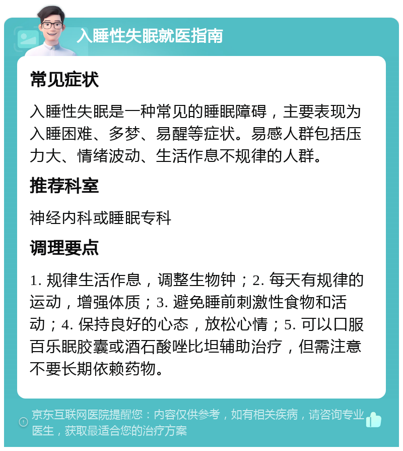 入睡性失眠就医指南 常见症状 入睡性失眠是一种常见的睡眠障碍，主要表现为入睡困难、多梦、易醒等症状。易感人群包括压力大、情绪波动、生活作息不规律的人群。 推荐科室 神经内科或睡眠专科 调理要点 1. 规律生活作息，调整生物钟；2. 每天有规律的运动，增强体质；3. 避免睡前刺激性食物和活动；4. 保持良好的心态，放松心情；5. 可以口服百乐眠胶囊或酒石酸唑比坦辅助治疗，但需注意不要长期依赖药物。