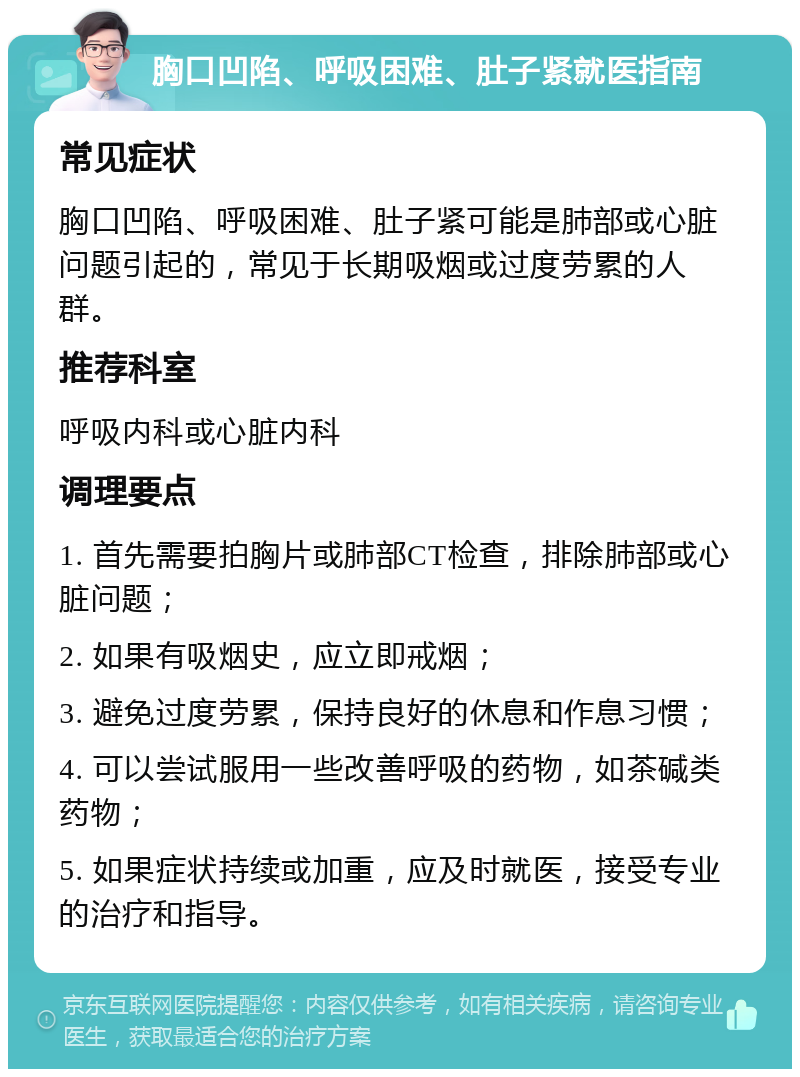 胸口凹陷、呼吸困难、肚子紧就医指南 常见症状 胸口凹陷、呼吸困难、肚子紧可能是肺部或心脏问题引起的，常见于长期吸烟或过度劳累的人群。 推荐科室 呼吸内科或心脏内科 调理要点 1. 首先需要拍胸片或肺部CT检查，排除肺部或心脏问题； 2. 如果有吸烟史，应立即戒烟； 3. 避免过度劳累，保持良好的休息和作息习惯； 4. 可以尝试服用一些改善呼吸的药物，如茶碱类药物； 5. 如果症状持续或加重，应及时就医，接受专业的治疗和指导。