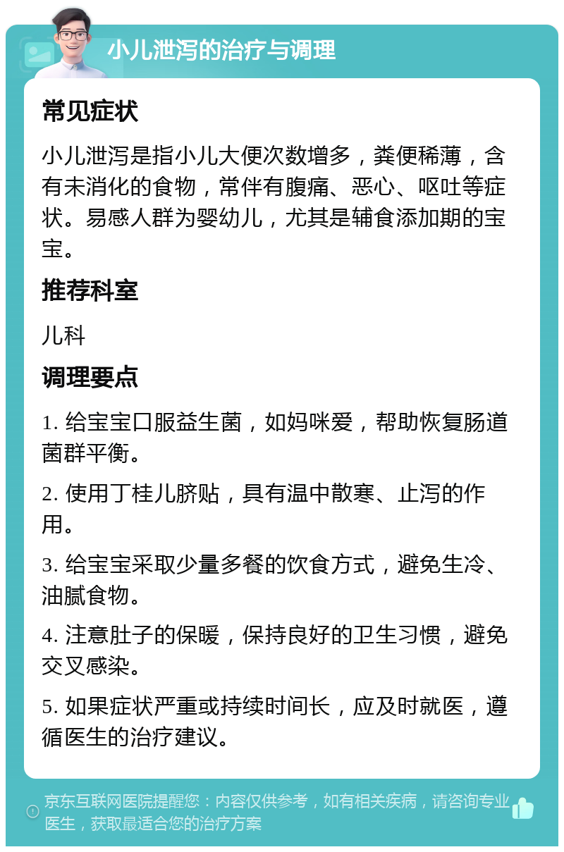 小儿泄泻的治疗与调理 常见症状 小儿泄泻是指小儿大便次数增多，粪便稀薄，含有未消化的食物，常伴有腹痛、恶心、呕吐等症状。易感人群为婴幼儿，尤其是辅食添加期的宝宝。 推荐科室 儿科 调理要点 1. 给宝宝口服益生菌，如妈咪爱，帮助恢复肠道菌群平衡。 2. 使用丁桂儿脐贴，具有温中散寒、止泻的作用。 3. 给宝宝采取少量多餐的饮食方式，避免生冷、油腻食物。 4. 注意肚子的保暖，保持良好的卫生习惯，避免交叉感染。 5. 如果症状严重或持续时间长，应及时就医，遵循医生的治疗建议。