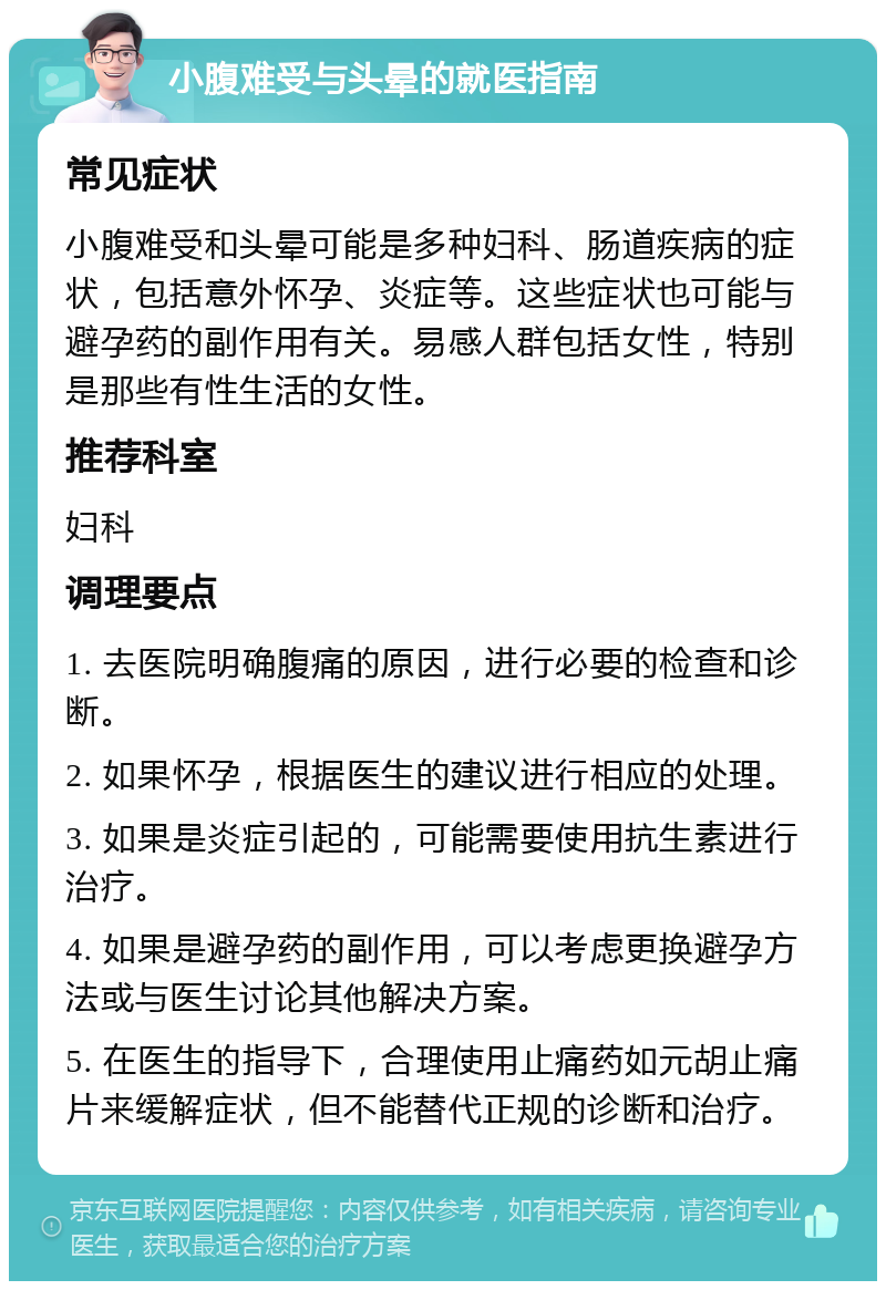 小腹难受与头晕的就医指南 常见症状 小腹难受和头晕可能是多种妇科、肠道疾病的症状，包括意外怀孕、炎症等。这些症状也可能与避孕药的副作用有关。易感人群包括女性，特别是那些有性生活的女性。 推荐科室 妇科 调理要点 1. 去医院明确腹痛的原因，进行必要的检查和诊断。 2. 如果怀孕，根据医生的建议进行相应的处理。 3. 如果是炎症引起的，可能需要使用抗生素进行治疗。 4. 如果是避孕药的副作用，可以考虑更换避孕方法或与医生讨论其他解决方案。 5. 在医生的指导下，合理使用止痛药如元胡止痛片来缓解症状，但不能替代正规的诊断和治疗。