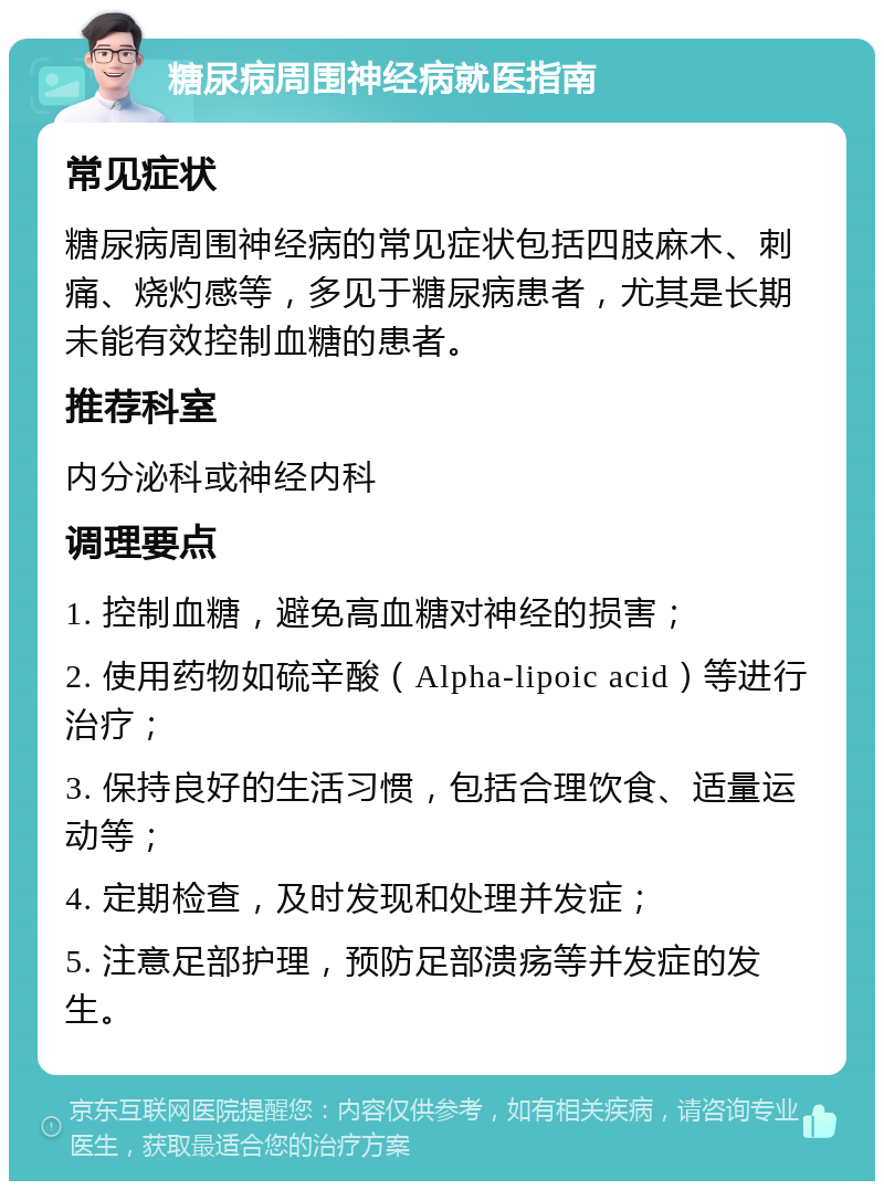 糖尿病周围神经病就医指南 常见症状 糖尿病周围神经病的常见症状包括四肢麻木、刺痛、烧灼感等，多见于糖尿病患者，尤其是长期未能有效控制血糖的患者。 推荐科室 内分泌科或神经内科 调理要点 1. 控制血糖，避免高血糖对神经的损害； 2. 使用药物如硫辛酸（Alpha-lipoic acid）等进行治疗； 3. 保持良好的生活习惯，包括合理饮食、适量运动等； 4. 定期检查，及时发现和处理并发症； 5. 注意足部护理，预防足部溃疡等并发症的发生。