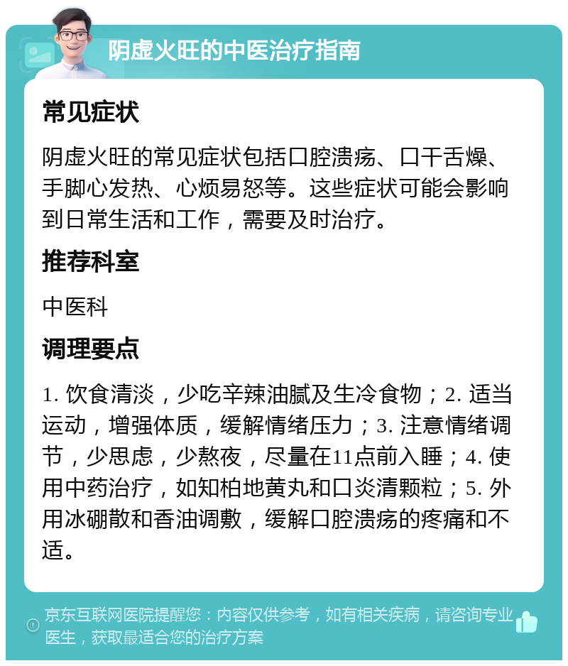 阴虚火旺的中医治疗指南 常见症状 阴虚火旺的常见症状包括口腔溃疡、口干舌燥、手脚心发热、心烦易怒等。这些症状可能会影响到日常生活和工作，需要及时治疗。 推荐科室 中医科 调理要点 1. 饮食清淡，少吃辛辣油腻及生冷食物；2. 适当运动，增强体质，缓解情绪压力；3. 注意情绪调节，少思虑，少熬夜，尽量在11点前入睡；4. 使用中药治疗，如知柏地黄丸和口炎清颗粒；5. 外用冰硼散和香油调敷，缓解口腔溃疡的疼痛和不适。