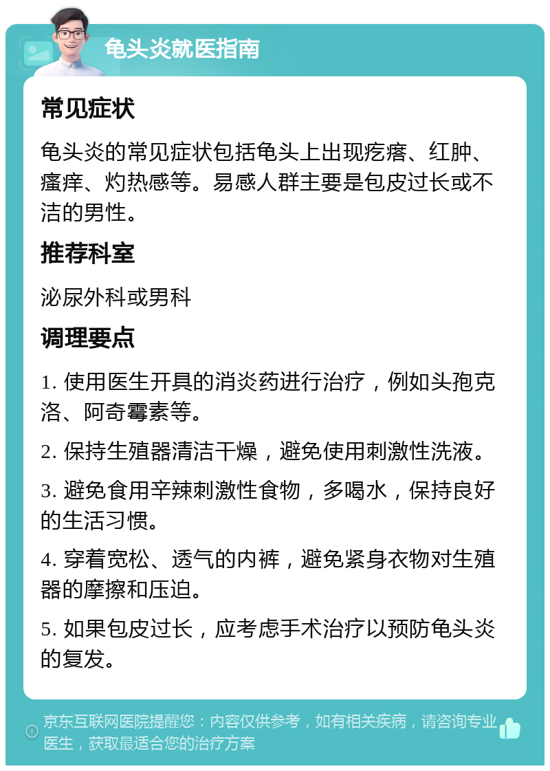 龟头炎就医指南 常见症状 龟头炎的常见症状包括龟头上出现疙瘩、红肿、瘙痒、灼热感等。易感人群主要是包皮过长或不洁的男性。 推荐科室 泌尿外科或男科 调理要点 1. 使用医生开具的消炎药进行治疗，例如头孢克洛、阿奇霉素等。 2. 保持生殖器清洁干燥，避免使用刺激性洗液。 3. 避免食用辛辣刺激性食物，多喝水，保持良好的生活习惯。 4. 穿着宽松、透气的内裤，避免紧身衣物对生殖器的摩擦和压迫。 5. 如果包皮过长，应考虑手术治疗以预防龟头炎的复发。