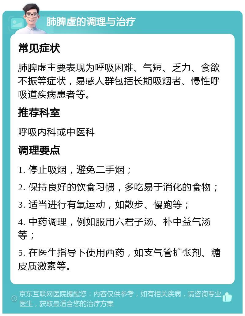 肺脾虚的调理与治疗 常见症状 肺脾虚主要表现为呼吸困难、气短、乏力、食欲不振等症状，易感人群包括长期吸烟者、慢性呼吸道疾病患者等。 推荐科室 呼吸内科或中医科 调理要点 1. 停止吸烟，避免二手烟； 2. 保持良好的饮食习惯，多吃易于消化的食物； 3. 适当进行有氧运动，如散步、慢跑等； 4. 中药调理，例如服用六君子汤、补中益气汤等； 5. 在医生指导下使用西药，如支气管扩张剂、糖皮质激素等。