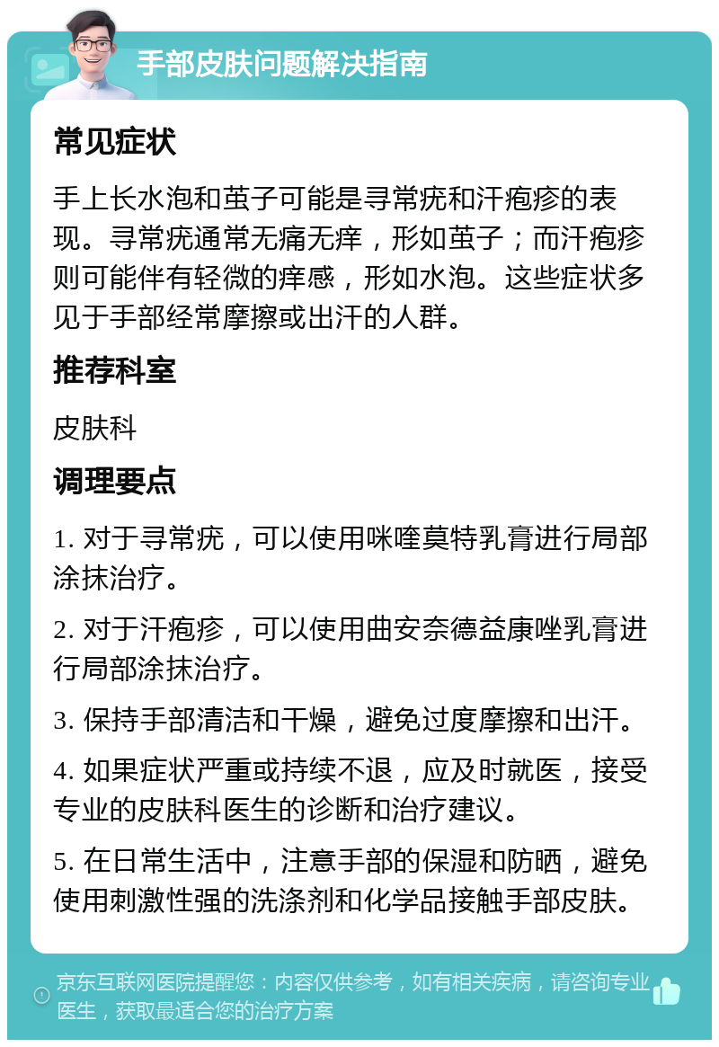 手部皮肤问题解决指南 常见症状 手上长水泡和茧子可能是寻常疣和汗疱疹的表现。寻常疣通常无痛无痒，形如茧子；而汗疱疹则可能伴有轻微的痒感，形如水泡。这些症状多见于手部经常摩擦或出汗的人群。 推荐科室 皮肤科 调理要点 1. 对于寻常疣，可以使用咪喹莫特乳膏进行局部涂抹治疗。 2. 对于汗疱疹，可以使用曲安奈德益康唑乳膏进行局部涂抹治疗。 3. 保持手部清洁和干燥，避免过度摩擦和出汗。 4. 如果症状严重或持续不退，应及时就医，接受专业的皮肤科医生的诊断和治疗建议。 5. 在日常生活中，注意手部的保湿和防晒，避免使用刺激性强的洗涤剂和化学品接触手部皮肤。