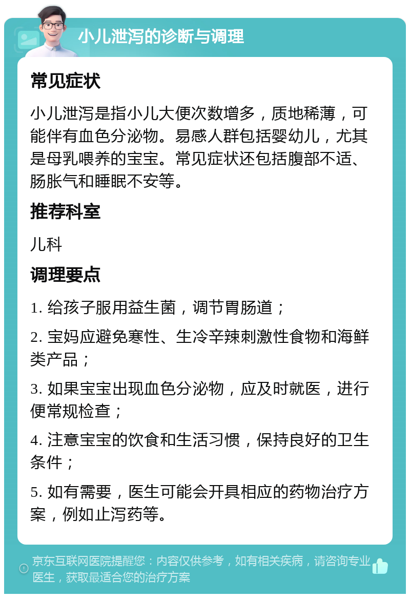 小儿泄泻的诊断与调理 常见症状 小儿泄泻是指小儿大便次数增多，质地稀薄，可能伴有血色分泌物。易感人群包括婴幼儿，尤其是母乳喂养的宝宝。常见症状还包括腹部不适、肠胀气和睡眠不安等。 推荐科室 儿科 调理要点 1. 给孩子服用益生菌，调节胃肠道； 2. 宝妈应避免寒性、生冷辛辣刺激性食物和海鲜类产品； 3. 如果宝宝出现血色分泌物，应及时就医，进行便常规检查； 4. 注意宝宝的饮食和生活习惯，保持良好的卫生条件； 5. 如有需要，医生可能会开具相应的药物治疗方案，例如止泻药等。