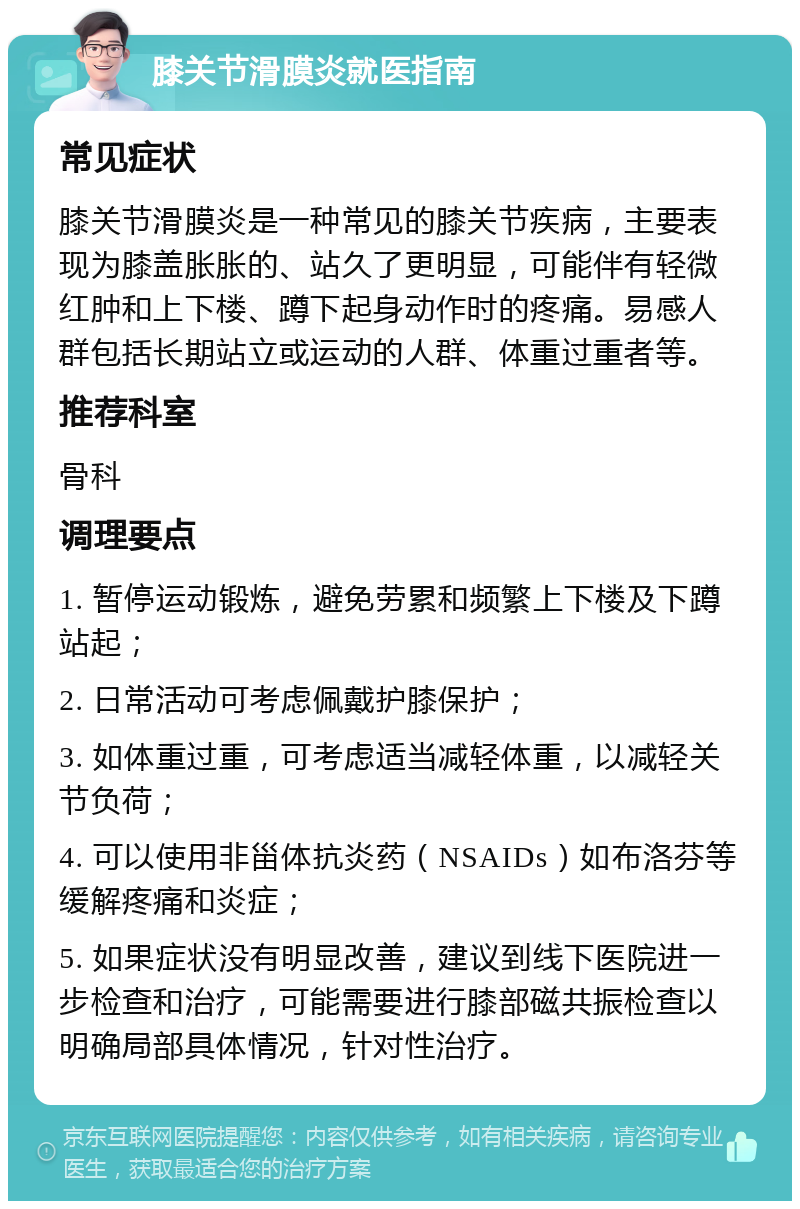 膝关节滑膜炎就医指南 常见症状 膝关节滑膜炎是一种常见的膝关节疾病，主要表现为膝盖胀胀的、站久了更明显，可能伴有轻微红肿和上下楼、蹲下起身动作时的疼痛。易感人群包括长期站立或运动的人群、体重过重者等。 推荐科室 骨科 调理要点 1. 暂停运动锻炼，避免劳累和频繁上下楼及下蹲站起； 2. 日常活动可考虑佩戴护膝保护； 3. 如体重过重，可考虑适当减轻体重，以减轻关节负荷； 4. 可以使用非甾体抗炎药（NSAIDs）如布洛芬等缓解疼痛和炎症； 5. 如果症状没有明显改善，建议到线下医院进一步检查和治疗，可能需要进行膝部磁共振检查以明确局部具体情况，针对性治疗。