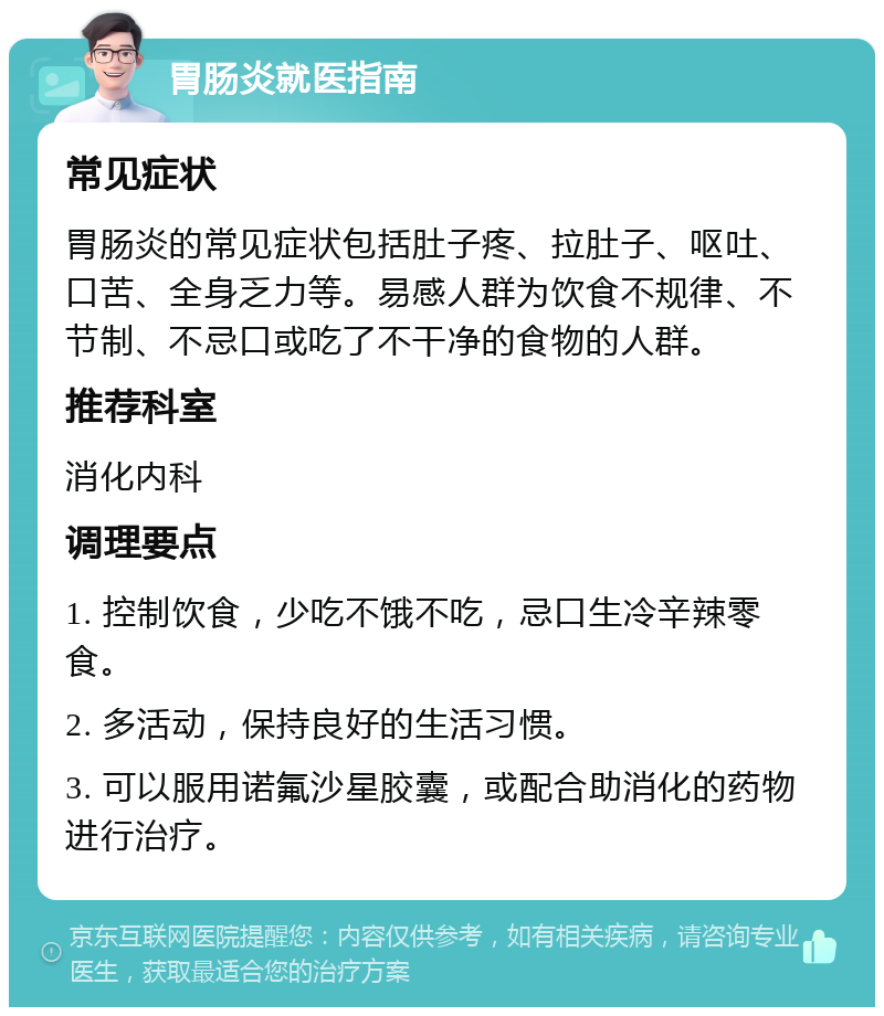 胃肠炎就医指南 常见症状 胃肠炎的常见症状包括肚子疼、拉肚子、呕吐、口苦、全身乏力等。易感人群为饮食不规律、不节制、不忌口或吃了不干净的食物的人群。 推荐科室 消化内科 调理要点 1. 控制饮食，少吃不饿不吃，忌口生冷辛辣零食。 2. 多活动，保持良好的生活习惯。 3. 可以服用诺氟沙星胶囊，或配合助消化的药物进行治疗。