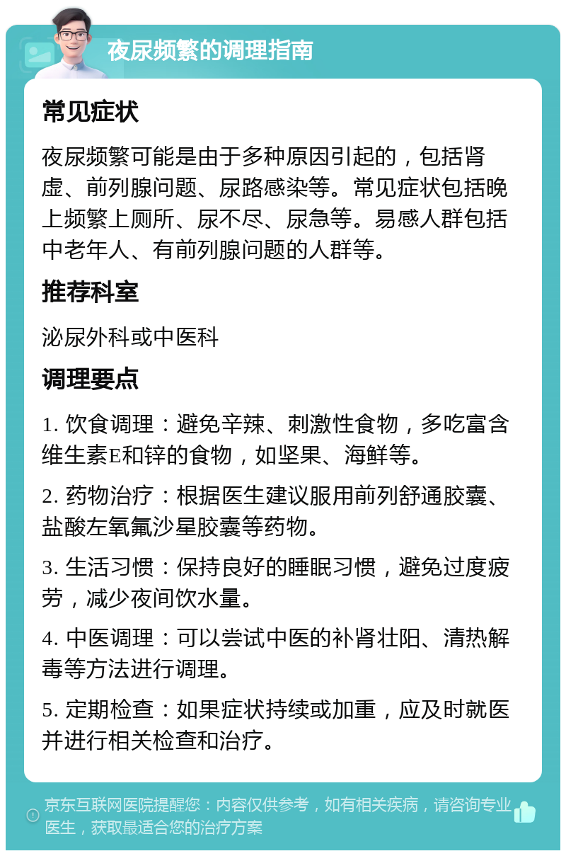 夜尿频繁的调理指南 常见症状 夜尿频繁可能是由于多种原因引起的，包括肾虚、前列腺问题、尿路感染等。常见症状包括晚上频繁上厕所、尿不尽、尿急等。易感人群包括中老年人、有前列腺问题的人群等。 推荐科室 泌尿外科或中医科 调理要点 1. 饮食调理：避免辛辣、刺激性食物，多吃富含维生素E和锌的食物，如坚果、海鲜等。 2. 药物治疗：根据医生建议服用前列舒通胶囊、盐酸左氧氟沙星胶囊等药物。 3. 生活习惯：保持良好的睡眠习惯，避免过度疲劳，减少夜间饮水量。 4. 中医调理：可以尝试中医的补肾壮阳、清热解毒等方法进行调理。 5. 定期检查：如果症状持续或加重，应及时就医并进行相关检查和治疗。