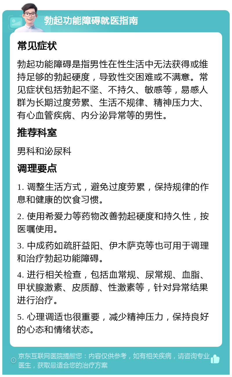 勃起功能障碍就医指南 常见症状 勃起功能障碍是指男性在性生活中无法获得或维持足够的勃起硬度，导致性交困难或不满意。常见症状包括勃起不坚、不持久、敏感等，易感人群为长期过度劳累、生活不规律、精神压力大、有心血管疾病、内分泌异常等的男性。 推荐科室 男科和泌尿科 调理要点 1. 调整生活方式，避免过度劳累，保持规律的作息和健康的饮食习惯。 2. 使用希爱力等药物改善勃起硬度和持久性，按医嘱使用。 3. 中成药如疏肝益阳、伊木萨克等也可用于调理和治疗勃起功能障碍。 4. 进行相关检查，包括血常规、尿常规、血脂、甲状腺激素、皮质醇、性激素等，针对异常结果进行治疗。 5. 心理调适也很重要，减少精神压力，保持良好的心态和情绪状态。