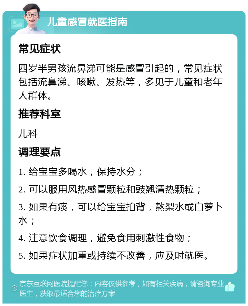 儿童感冒就医指南 常见症状 四岁半男孩流鼻涕可能是感冒引起的，常见症状包括流鼻涕、咳嗽、发热等，多见于儿童和老年人群体。 推荐科室 儿科 调理要点 1. 给宝宝多喝水，保持水分； 2. 可以服用风热感冒颗粒和豉翘清热颗粒； 3. 如果有痰，可以给宝宝拍背，熬梨水或白萝卜水； 4. 注意饮食调理，避免食用刺激性食物； 5. 如果症状加重或持续不改善，应及时就医。