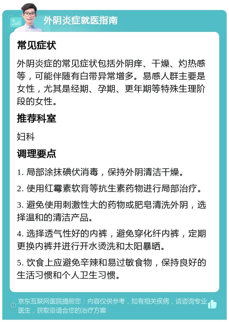 外阴炎症就医指南 常见症状 外阴炎症的常见症状包括外阴痒、干燥、灼热感等，可能伴随有白带异常增多。易感人群主要是女性，尤其是经期、孕期、更年期等特殊生理阶段的女性。 推荐科室 妇科 调理要点 1. 局部涂抹碘伏消毒，保持外阴清洁干燥。 2. 使用红霉素软膏等抗生素药物进行局部治疗。 3. 避免使用刺激性大的药物或肥皂清洗外阴，选择温和的清洁产品。 4. 选择透气性好的内裤，避免穿化纤内裤，定期更换内裤并进行开水烫洗和太阳暴晒。 5. 饮食上应避免辛辣和易过敏食物，保持良好的生活习惯和个人卫生习惯。