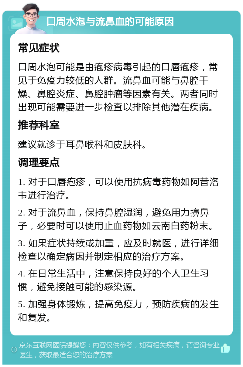 口周水泡与流鼻血的可能原因 常见症状 口周水泡可能是由疱疹病毒引起的口唇疱疹，常见于免疫力较低的人群。流鼻血可能与鼻腔干燥、鼻腔炎症、鼻腔肿瘤等因素有关。两者同时出现可能需要进一步检查以排除其他潜在疾病。 推荐科室 建议就诊于耳鼻喉科和皮肤科。 调理要点 1. 对于口唇疱疹，可以使用抗病毒药物如阿昔洛韦进行治疗。 2. 对于流鼻血，保持鼻腔湿润，避免用力擤鼻子，必要时可以使用止血药物如云南白药粉末。 3. 如果症状持续或加重，应及时就医，进行详细检查以确定病因并制定相应的治疗方案。 4. 在日常生活中，注意保持良好的个人卫生习惯，避免接触可能的感染源。 5. 加强身体锻炼，提高免疫力，预防疾病的发生和复发。