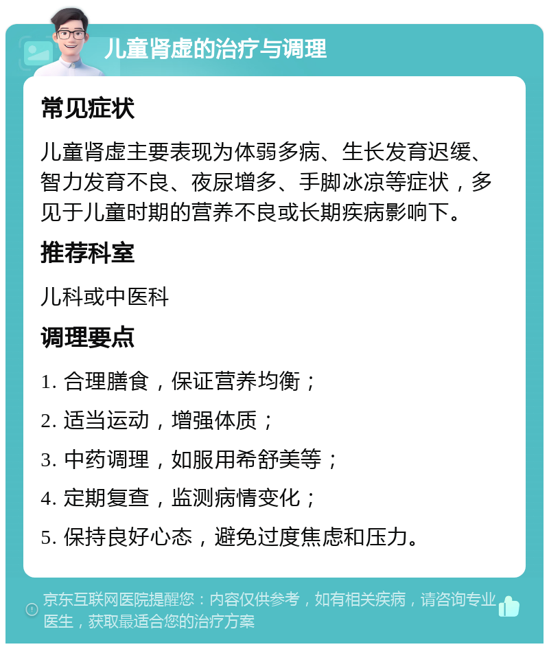 儿童肾虚的治疗与调理 常见症状 儿童肾虚主要表现为体弱多病、生长发育迟缓、智力发育不良、夜尿增多、手脚冰凉等症状，多见于儿童时期的营养不良或长期疾病影响下。 推荐科室 儿科或中医科 调理要点 1. 合理膳食，保证营养均衡； 2. 适当运动，增强体质； 3. 中药调理，如服用希舒美等； 4. 定期复查，监测病情变化； 5. 保持良好心态，避免过度焦虑和压力。