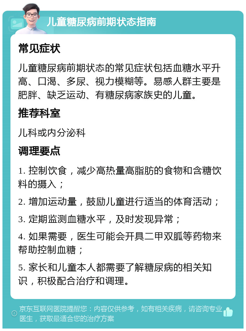 儿童糖尿病前期状态指南 常见症状 儿童糖尿病前期状态的常见症状包括血糖水平升高、口渴、多尿、视力模糊等。易感人群主要是肥胖、缺乏运动、有糖尿病家族史的儿童。 推荐科室 儿科或内分泌科 调理要点 1. 控制饮食，减少高热量高脂肪的食物和含糖饮料的摄入； 2. 增加运动量，鼓励儿童进行适当的体育活动； 3. 定期监测血糖水平，及时发现异常； 4. 如果需要，医生可能会开具二甲双胍等药物来帮助控制血糖； 5. 家长和儿童本人都需要了解糖尿病的相关知识，积极配合治疗和调理。