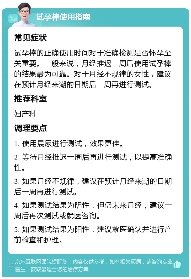 试孕棒使用指南 常见症状 试孕棒的正确使用时间对于准确检测是否怀孕至关重要。一般来说，月经推迟一周后使用试孕棒的结果最为可靠。对于月经不规律的女性，建议在预计月经来潮的日期后一周再进行测试。 推荐科室 妇产科 调理要点 1. 使用晨尿进行测试，效果更佳。 2. 等待月经推迟一周后再进行测试，以提高准确性。 3. 如果月经不规律，建议在预计月经来潮的日期后一周再进行测试。 4. 如果测试结果为阴性，但仍未来月经，建议一周后再次测试或就医咨询。 5. 如果测试结果为阳性，建议就医确认并进行产前检查和护理。