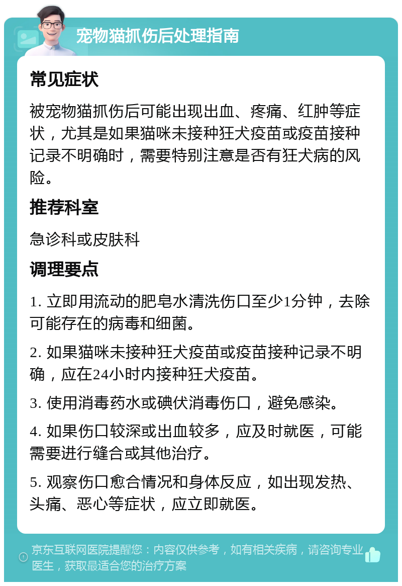 宠物猫抓伤后处理指南 常见症状 被宠物猫抓伤后可能出现出血、疼痛、红肿等症状，尤其是如果猫咪未接种狂犬疫苗或疫苗接种记录不明确时，需要特别注意是否有狂犬病的风险。 推荐科室 急诊科或皮肤科 调理要点 1. 立即用流动的肥皂水清洗伤口至少1分钟，去除可能存在的病毒和细菌。 2. 如果猫咪未接种狂犬疫苗或疫苗接种记录不明确，应在24小时内接种狂犬疫苗。 3. 使用消毒药水或碘伏消毒伤口，避免感染。 4. 如果伤口较深或出血较多，应及时就医，可能需要进行缝合或其他治疗。 5. 观察伤口愈合情况和身体反应，如出现发热、头痛、恶心等症状，应立即就医。