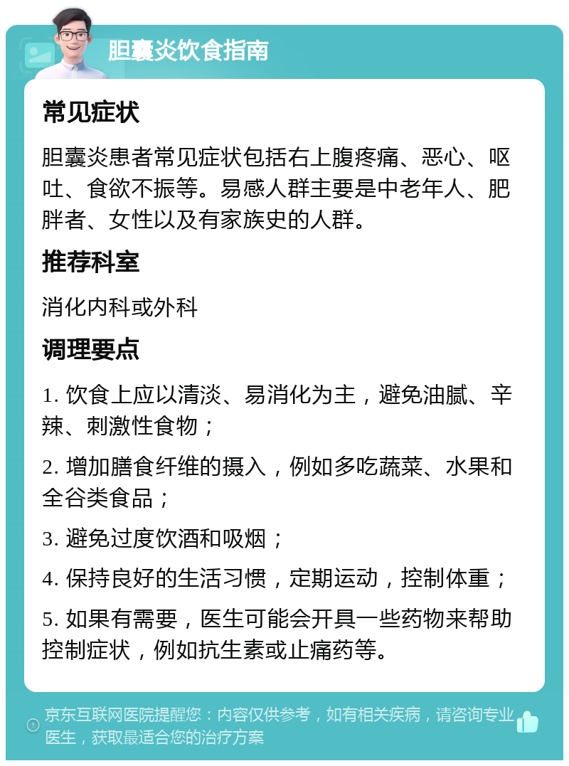 胆囊炎饮食指南 常见症状 胆囊炎患者常见症状包括右上腹疼痛、恶心、呕吐、食欲不振等。易感人群主要是中老年人、肥胖者、女性以及有家族史的人群。 推荐科室 消化内科或外科 调理要点 1. 饮食上应以清淡、易消化为主，避免油腻、辛辣、刺激性食物； 2. 增加膳食纤维的摄入，例如多吃蔬菜、水果和全谷类食品； 3. 避免过度饮酒和吸烟； 4. 保持良好的生活习惯，定期运动，控制体重； 5. 如果有需要，医生可能会开具一些药物来帮助控制症状，例如抗生素或止痛药等。