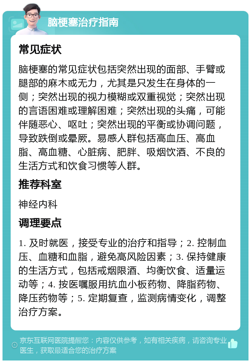 脑梗塞治疗指南 常见症状 脑梗塞的常见症状包括突然出现的面部、手臂或腿部的麻木或无力，尤其是只发生在身体的一侧；突然出现的视力模糊或双重视觉；突然出现的言语困难或理解困难；突然出现的头痛，可能伴随恶心、呕吐；突然出现的平衡或协调问题，导致跌倒或晕厥。易感人群包括高血压、高血脂、高血糖、心脏病、肥胖、吸烟饮酒、不良的生活方式和饮食习惯等人群。 推荐科室 神经内科 调理要点 1. 及时就医，接受专业的治疗和指导；2. 控制血压、血糖和血脂，避免高风险因素；3. 保持健康的生活方式，包括戒烟限酒、均衡饮食、适量运动等；4. 按医嘱服用抗血小板药物、降脂药物、降压药物等；5. 定期复查，监测病情变化，调整治疗方案。