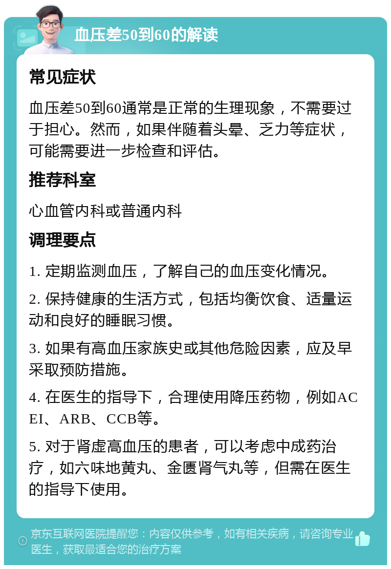 血压差50到60的解读 常见症状 血压差50到60通常是正常的生理现象，不需要过于担心。然而，如果伴随着头晕、乏力等症状，可能需要进一步检查和评估。 推荐科室 心血管内科或普通内科 调理要点 1. 定期监测血压，了解自己的血压变化情况。 2. 保持健康的生活方式，包括均衡饮食、适量运动和良好的睡眠习惯。 3. 如果有高血压家族史或其他危险因素，应及早采取预防措施。 4. 在医生的指导下，合理使用降压药物，例如ACEI、ARB、CCB等。 5. 对于肾虚高血压的患者，可以考虑中成药治疗，如六味地黄丸、金匮肾气丸等，但需在医生的指导下使用。