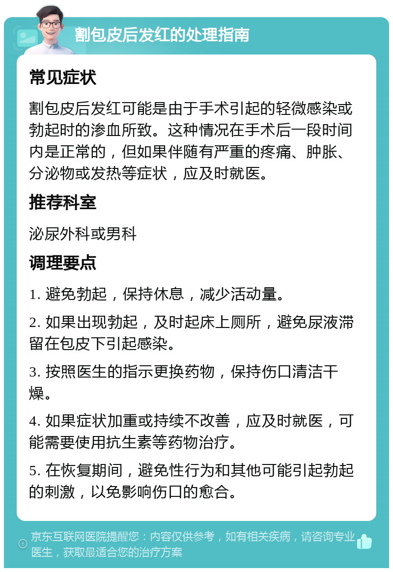 割包皮后发红的处理指南 常见症状 割包皮后发红可能是由于手术引起的轻微感染或勃起时的渗血所致。这种情况在手术后一段时间内是正常的，但如果伴随有严重的疼痛、肿胀、分泌物或发热等症状，应及时就医。 推荐科室 泌尿外科或男科 调理要点 1. 避免勃起，保持休息，减少活动量。 2. 如果出现勃起，及时起床上厕所，避免尿液滞留在包皮下引起感染。 3. 按照医生的指示更换药物，保持伤口清洁干燥。 4. 如果症状加重或持续不改善，应及时就医，可能需要使用抗生素等药物治疗。 5. 在恢复期间，避免性行为和其他可能引起勃起的刺激，以免影响伤口的愈合。