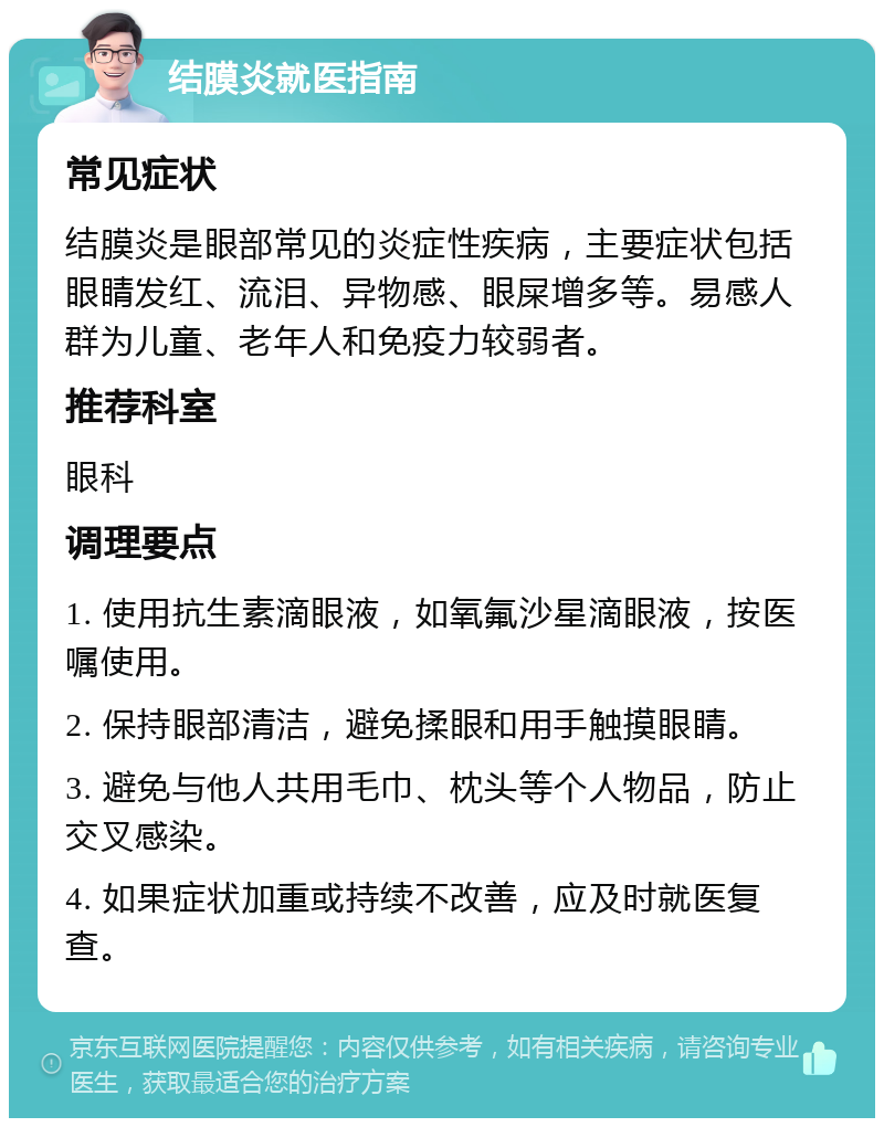 结膜炎就医指南 常见症状 结膜炎是眼部常见的炎症性疾病，主要症状包括眼睛发红、流泪、异物感、眼屎增多等。易感人群为儿童、老年人和免疫力较弱者。 推荐科室 眼科 调理要点 1. 使用抗生素滴眼液，如氧氟沙星滴眼液，按医嘱使用。 2. 保持眼部清洁，避免揉眼和用手触摸眼睛。 3. 避免与他人共用毛巾、枕头等个人物品，防止交叉感染。 4. 如果症状加重或持续不改善，应及时就医复查。