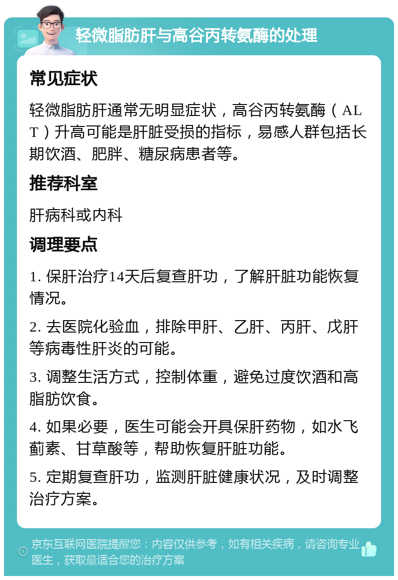 轻微脂肪肝与高谷丙转氨酶的处理 常见症状 轻微脂肪肝通常无明显症状，高谷丙转氨酶（ALT）升高可能是肝脏受损的指标，易感人群包括长期饮酒、肥胖、糖尿病患者等。 推荐科室 肝病科或内科 调理要点 1. 保肝治疗14天后复查肝功，了解肝脏功能恢复情况。 2. 去医院化验血，排除甲肝、乙肝、丙肝、戊肝等病毒性肝炎的可能。 3. 调整生活方式，控制体重，避免过度饮酒和高脂肪饮食。 4. 如果必要，医生可能会开具保肝药物，如水飞蓟素、甘草酸等，帮助恢复肝脏功能。 5. 定期复查肝功，监测肝脏健康状况，及时调整治疗方案。