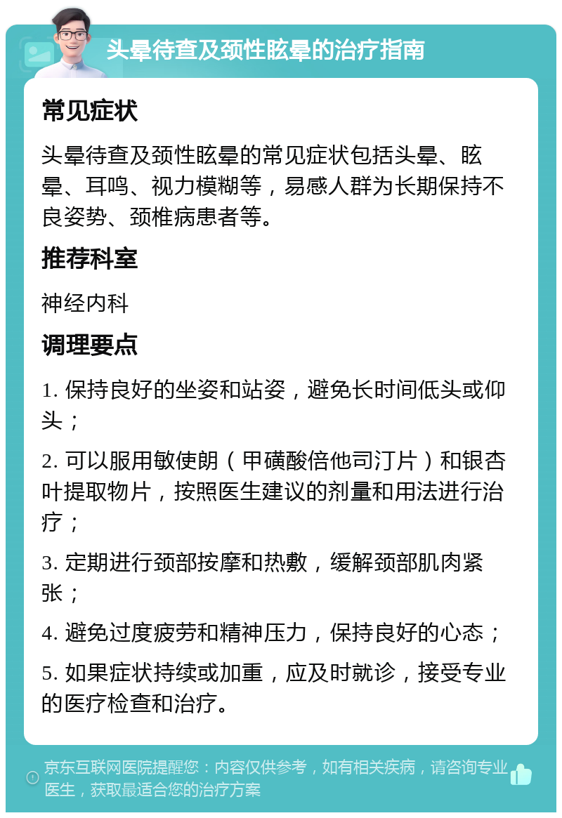 头晕待查及颈性眩晕的治疗指南 常见症状 头晕待查及颈性眩晕的常见症状包括头晕、眩晕、耳鸣、视力模糊等，易感人群为长期保持不良姿势、颈椎病患者等。 推荐科室 神经内科 调理要点 1. 保持良好的坐姿和站姿，避免长时间低头或仰头； 2. 可以服用敏使朗（甲磺酸倍他司汀片）和银杏叶提取物片，按照医生建议的剂量和用法进行治疗； 3. 定期进行颈部按摩和热敷，缓解颈部肌肉紧张； 4. 避免过度疲劳和精神压力，保持良好的心态； 5. 如果症状持续或加重，应及时就诊，接受专业的医疗检查和治疗。