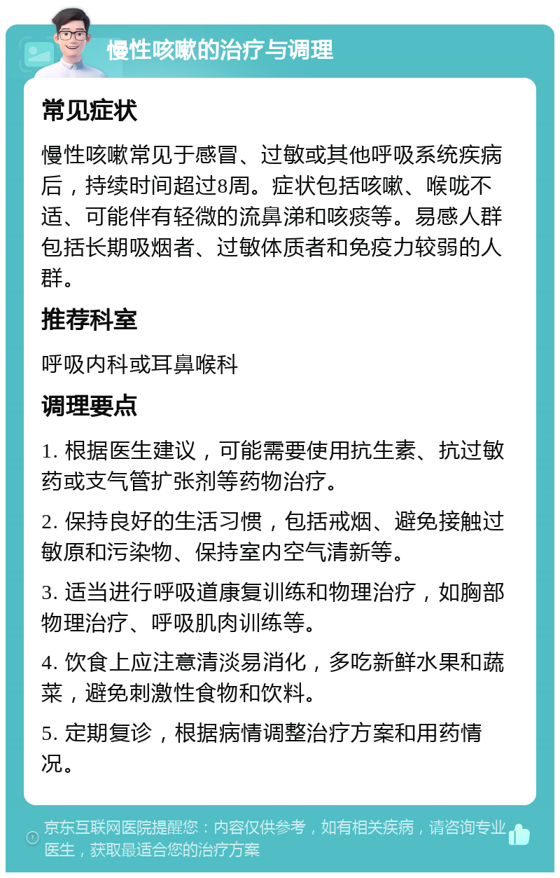 慢性咳嗽的治疗与调理 常见症状 慢性咳嗽常见于感冒、过敏或其他呼吸系统疾病后，持续时间超过8周。症状包括咳嗽、喉咙不适、可能伴有轻微的流鼻涕和咳痰等。易感人群包括长期吸烟者、过敏体质者和免疫力较弱的人群。 推荐科室 呼吸内科或耳鼻喉科 调理要点 1. 根据医生建议，可能需要使用抗生素、抗过敏药或支气管扩张剂等药物治疗。 2. 保持良好的生活习惯，包括戒烟、避免接触过敏原和污染物、保持室内空气清新等。 3. 适当进行呼吸道康复训练和物理治疗，如胸部物理治疗、呼吸肌肉训练等。 4. 饮食上应注意清淡易消化，多吃新鲜水果和蔬菜，避免刺激性食物和饮料。 5. 定期复诊，根据病情调整治疗方案和用药情况。